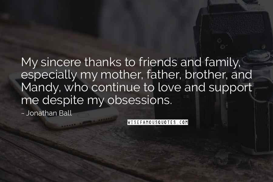 Jonathan Ball Quotes: My sincere thanks to friends and family, especially my mother, father, brother, and Mandy, who continue to love and support me despite my obsessions.