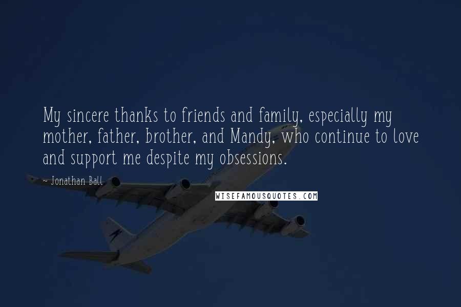 Jonathan Ball Quotes: My sincere thanks to friends and family, especially my mother, father, brother, and Mandy, who continue to love and support me despite my obsessions.