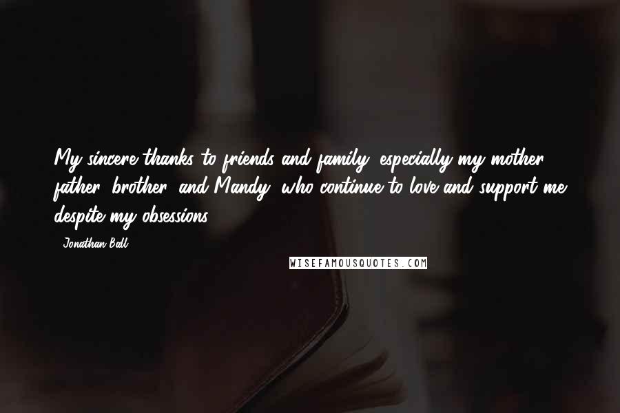 Jonathan Ball Quotes: My sincere thanks to friends and family, especially my mother, father, brother, and Mandy, who continue to love and support me despite my obsessions.