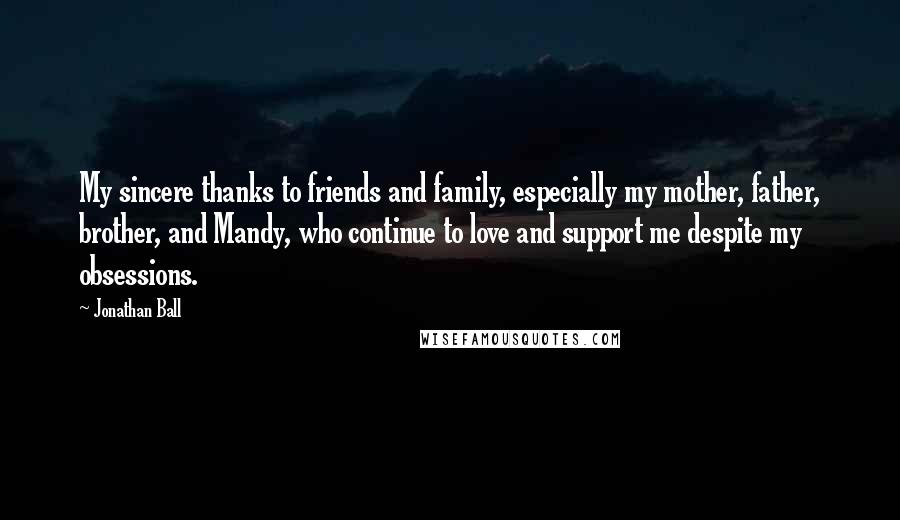 Jonathan Ball Quotes: My sincere thanks to friends and family, especially my mother, father, brother, and Mandy, who continue to love and support me despite my obsessions.