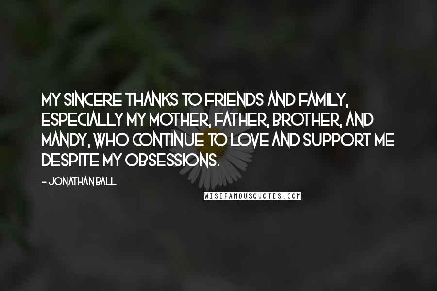 Jonathan Ball Quotes: My sincere thanks to friends and family, especially my mother, father, brother, and Mandy, who continue to love and support me despite my obsessions.