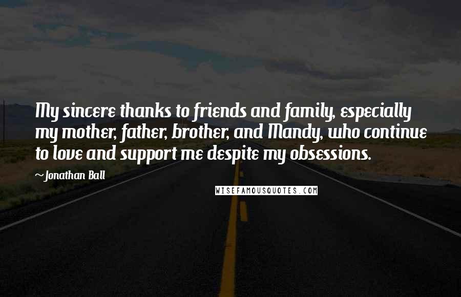 Jonathan Ball Quotes: My sincere thanks to friends and family, especially my mother, father, brother, and Mandy, who continue to love and support me despite my obsessions.