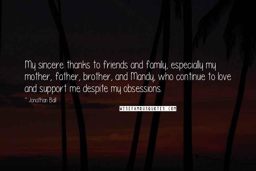 Jonathan Ball Quotes: My sincere thanks to friends and family, especially my mother, father, brother, and Mandy, who continue to love and support me despite my obsessions.