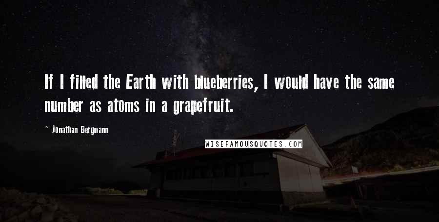 Jonathan Bergmann Quotes: If I filled the Earth with blueberries, I would have the same number as atoms in a grapefruit.