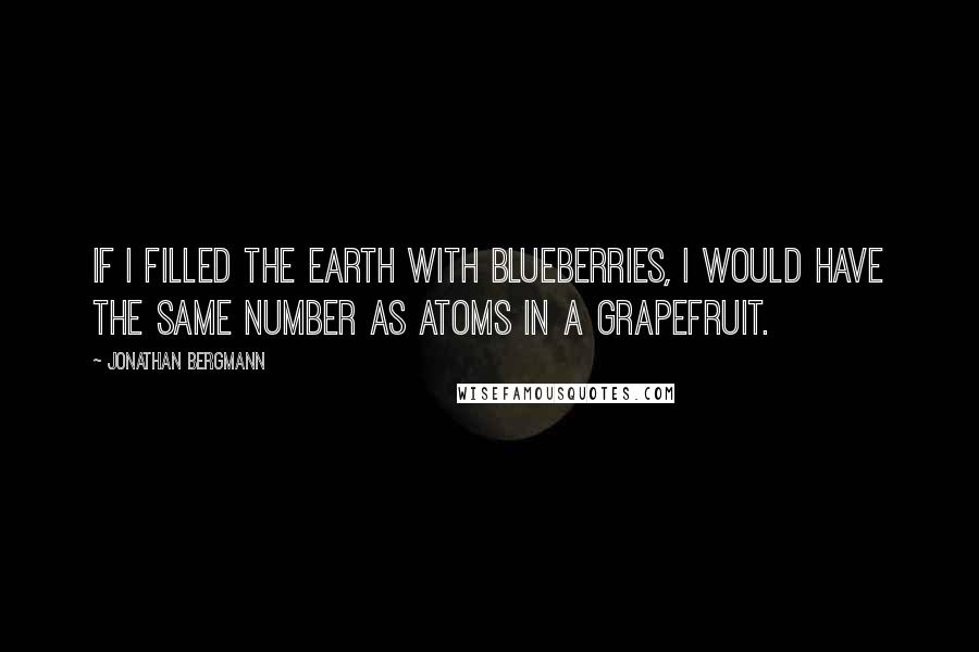 Jonathan Bergmann Quotes: If I filled the Earth with blueberries, I would have the same number as atoms in a grapefruit.