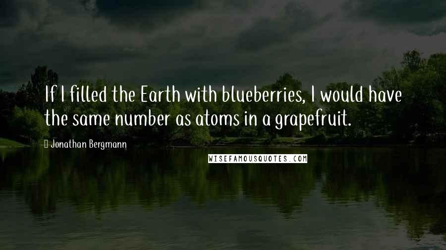 Jonathan Bergmann Quotes: If I filled the Earth with blueberries, I would have the same number as atoms in a grapefruit.