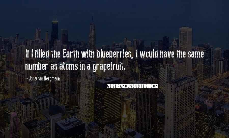 Jonathan Bergmann Quotes: If I filled the Earth with blueberries, I would have the same number as atoms in a grapefruit.