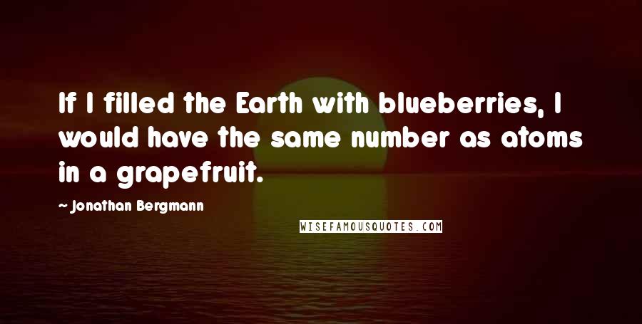 Jonathan Bergmann Quotes: If I filled the Earth with blueberries, I would have the same number as atoms in a grapefruit.