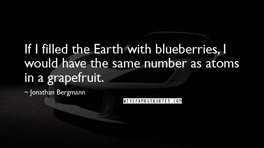 Jonathan Bergmann Quotes: If I filled the Earth with blueberries, I would have the same number as atoms in a grapefruit.