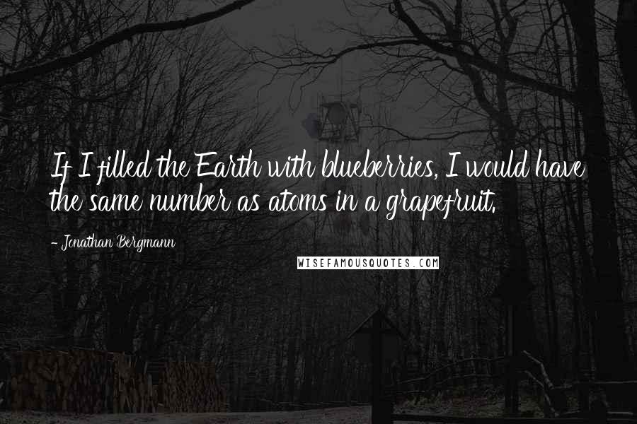 Jonathan Bergmann Quotes: If I filled the Earth with blueberries, I would have the same number as atoms in a grapefruit.