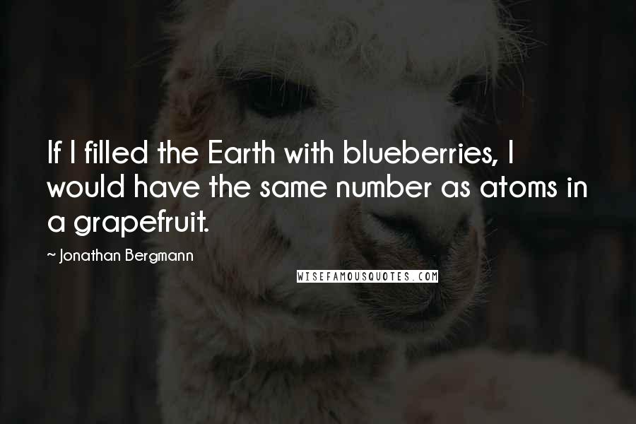 Jonathan Bergmann Quotes: If I filled the Earth with blueberries, I would have the same number as atoms in a grapefruit.