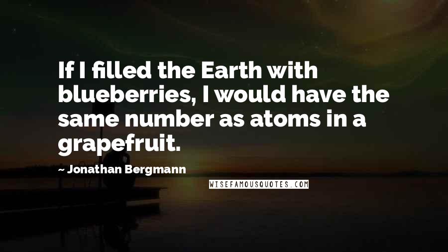 Jonathan Bergmann Quotes: If I filled the Earth with blueberries, I would have the same number as atoms in a grapefruit.