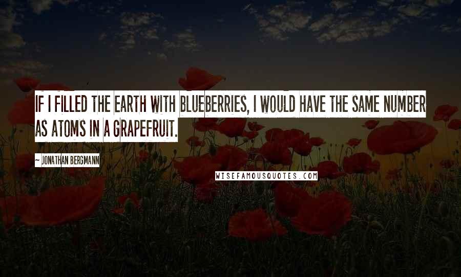 Jonathan Bergmann Quotes: If I filled the Earth with blueberries, I would have the same number as atoms in a grapefruit.