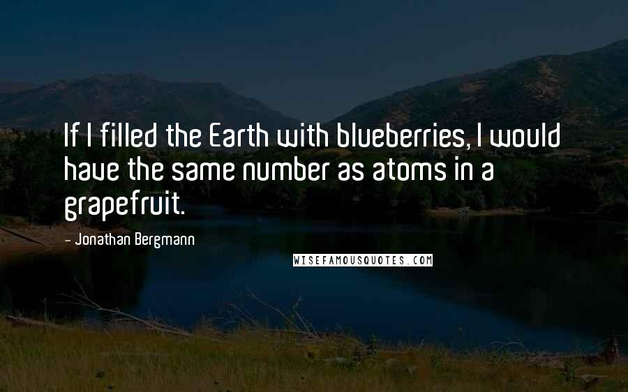 Jonathan Bergmann Quotes: If I filled the Earth with blueberries, I would have the same number as atoms in a grapefruit.