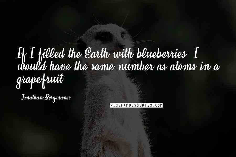 Jonathan Bergmann Quotes: If I filled the Earth with blueberries, I would have the same number as atoms in a grapefruit.