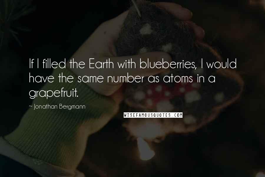 Jonathan Bergmann Quotes: If I filled the Earth with blueberries, I would have the same number as atoms in a grapefruit.