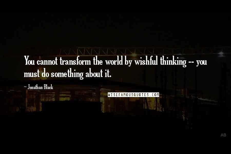 Jonathan Black Quotes: You cannot transform the world by wishful thinking -- you must do something about it.