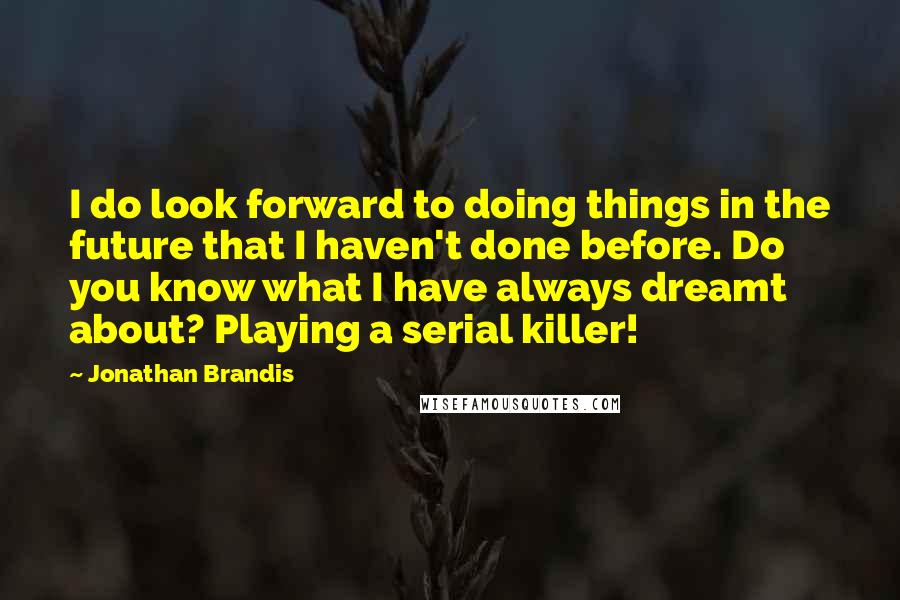 Jonathan Brandis Quotes: I do look forward to doing things in the future that I haven't done before. Do you know what I have always dreamt about? Playing a serial killer!