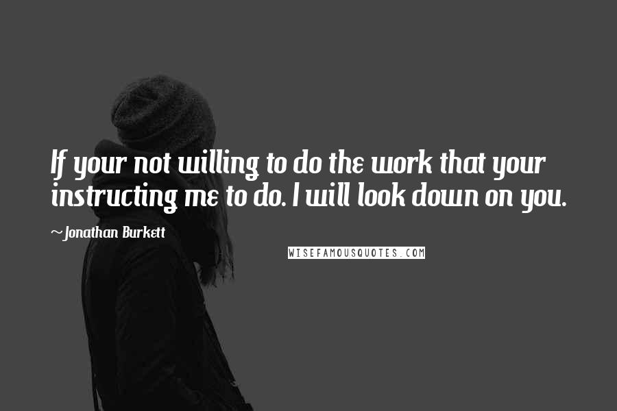 Jonathan Burkett Quotes: If your not willing to do the work that your instructing me to do. I will look down on you.
