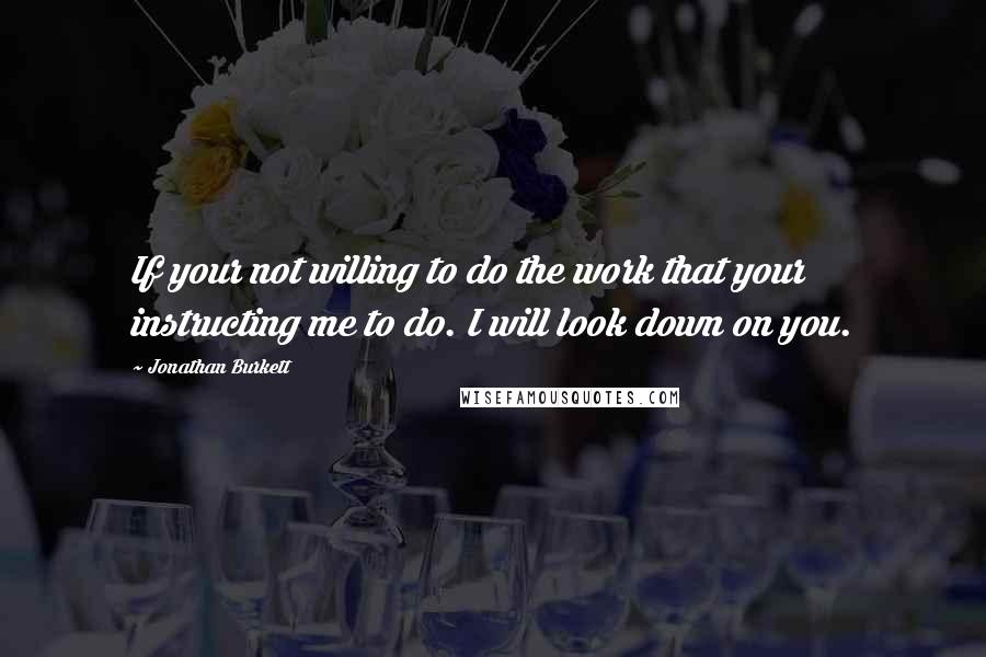 Jonathan Burkett Quotes: If your not willing to do the work that your instructing me to do. I will look down on you.