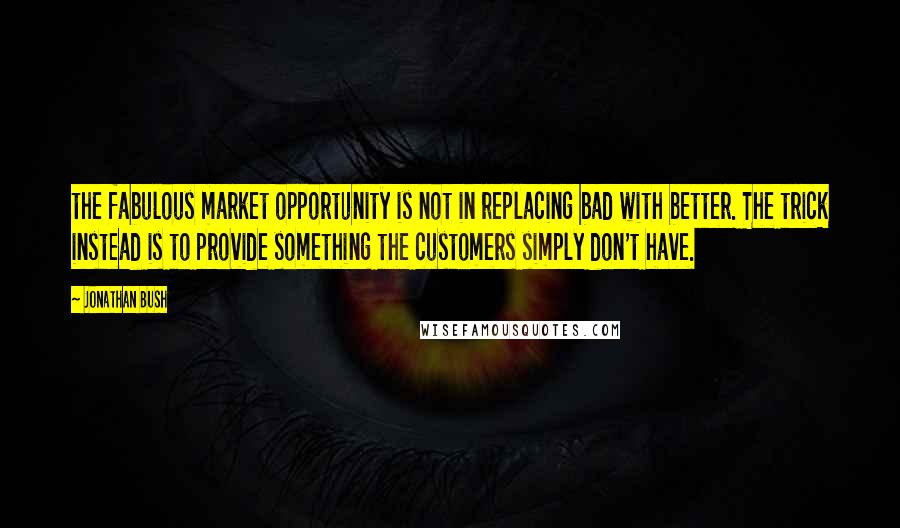 Jonathan Bush Quotes: the fabulous market opportunity is not in replacing bad with better. The trick instead is to provide something the customers simply don't have.