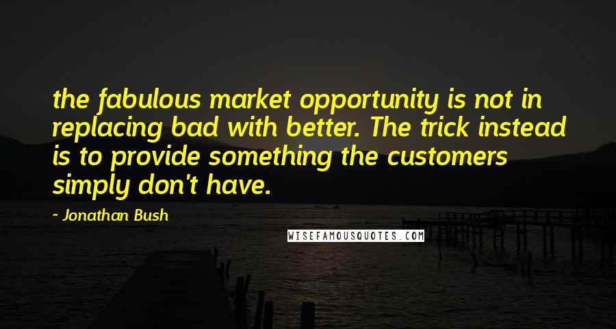 Jonathan Bush Quotes: the fabulous market opportunity is not in replacing bad with better. The trick instead is to provide something the customers simply don't have.