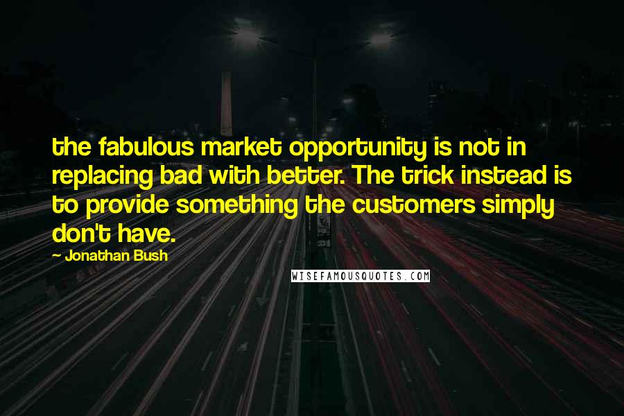 Jonathan Bush Quotes: the fabulous market opportunity is not in replacing bad with better. The trick instead is to provide something the customers simply don't have.