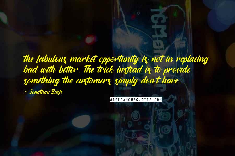 Jonathan Bush Quotes: the fabulous market opportunity is not in replacing bad with better. The trick instead is to provide something the customers simply don't have.