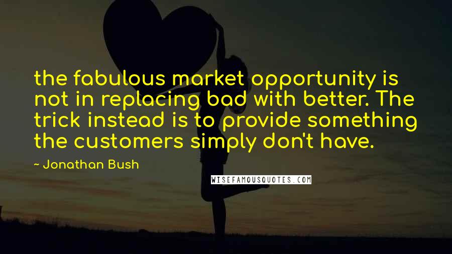 Jonathan Bush Quotes: the fabulous market opportunity is not in replacing bad with better. The trick instead is to provide something the customers simply don't have.