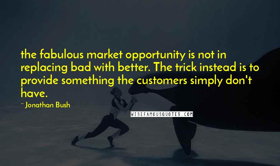 Jonathan Bush Quotes: the fabulous market opportunity is not in replacing bad with better. The trick instead is to provide something the customers simply don't have.