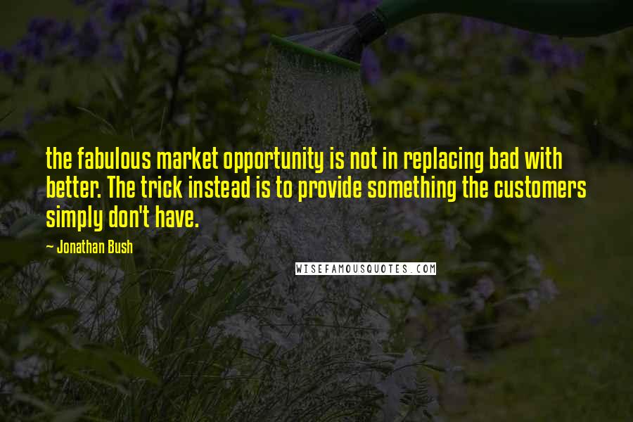 Jonathan Bush Quotes: the fabulous market opportunity is not in replacing bad with better. The trick instead is to provide something the customers simply don't have.