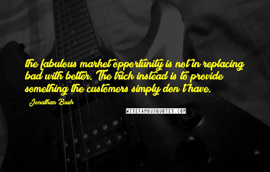 Jonathan Bush Quotes: the fabulous market opportunity is not in replacing bad with better. The trick instead is to provide something the customers simply don't have.