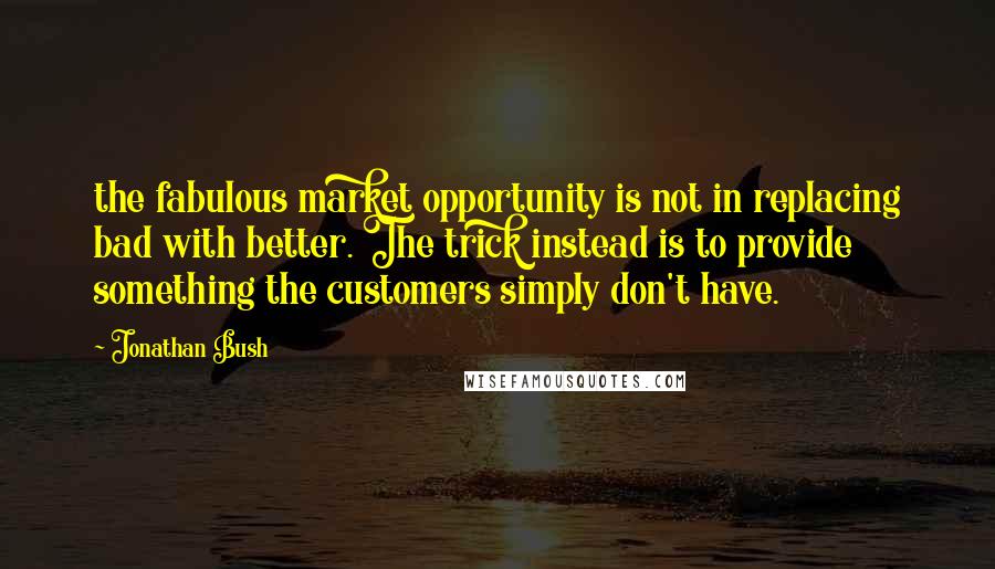 Jonathan Bush Quotes: the fabulous market opportunity is not in replacing bad with better. The trick instead is to provide something the customers simply don't have.