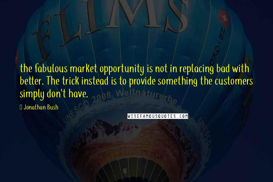 Jonathan Bush Quotes: the fabulous market opportunity is not in replacing bad with better. The trick instead is to provide something the customers simply don't have.