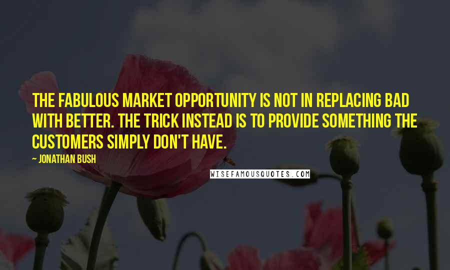 Jonathan Bush Quotes: the fabulous market opportunity is not in replacing bad with better. The trick instead is to provide something the customers simply don't have.