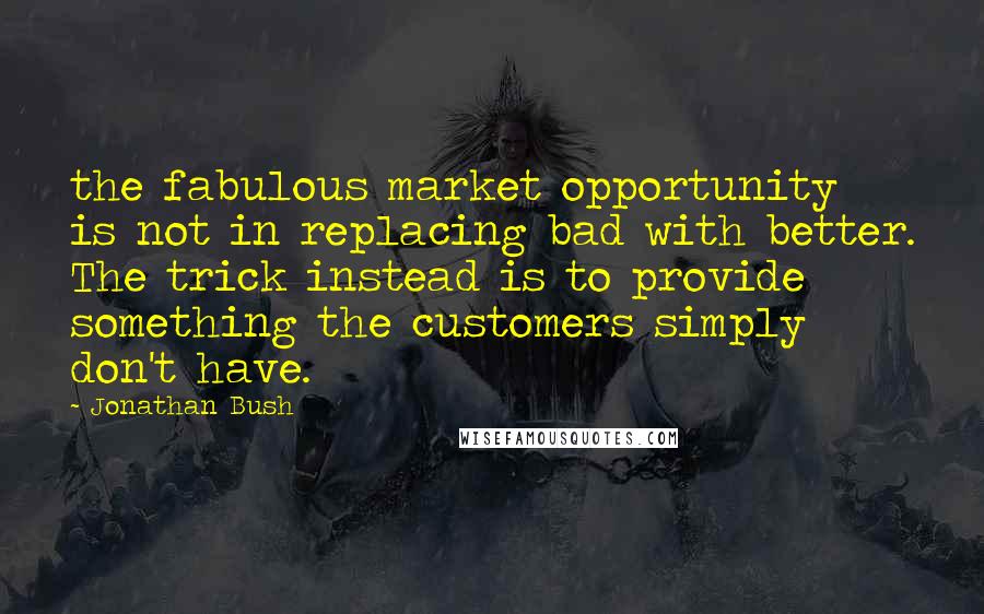 Jonathan Bush Quotes: the fabulous market opportunity is not in replacing bad with better. The trick instead is to provide something the customers simply don't have.