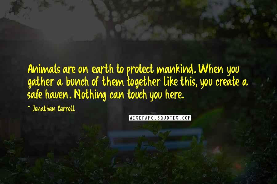 Jonathan Carroll Quotes: Animals are on earth to protect mankind. When you gather a bunch of them together like this, you create a safe haven. Nothing can touch you here.