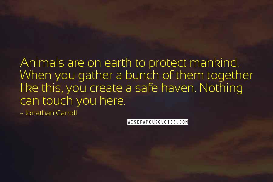 Jonathan Carroll Quotes: Animals are on earth to protect mankind. When you gather a bunch of them together like this, you create a safe haven. Nothing can touch you here.