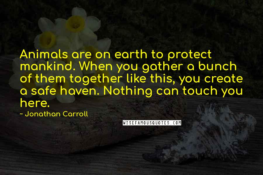 Jonathan Carroll Quotes: Animals are on earth to protect mankind. When you gather a bunch of them together like this, you create a safe haven. Nothing can touch you here.