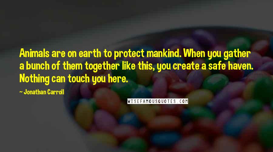 Jonathan Carroll Quotes: Animals are on earth to protect mankind. When you gather a bunch of them together like this, you create a safe haven. Nothing can touch you here.