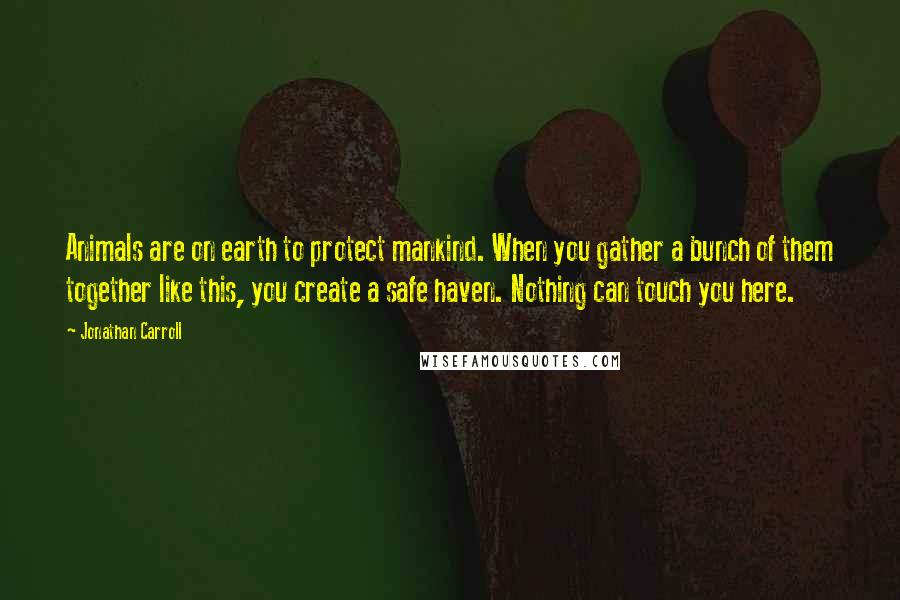 Jonathan Carroll Quotes: Animals are on earth to protect mankind. When you gather a bunch of them together like this, you create a safe haven. Nothing can touch you here.