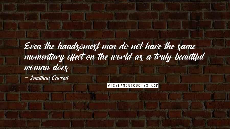 Jonathan Carroll Quotes: Even the handsomest men do not have the same momentary effect on the world as a truly beautiful woman does.
