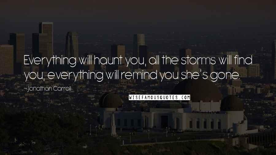 Jonathan Carroll Quotes: Everything will haunt you, all the storms will find you, everything will remind you she's gone.