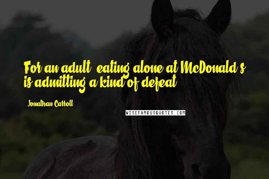 Jonathan Carroll Quotes: For an adult, eating alone at McDonald's is admitting a kind of defeat.