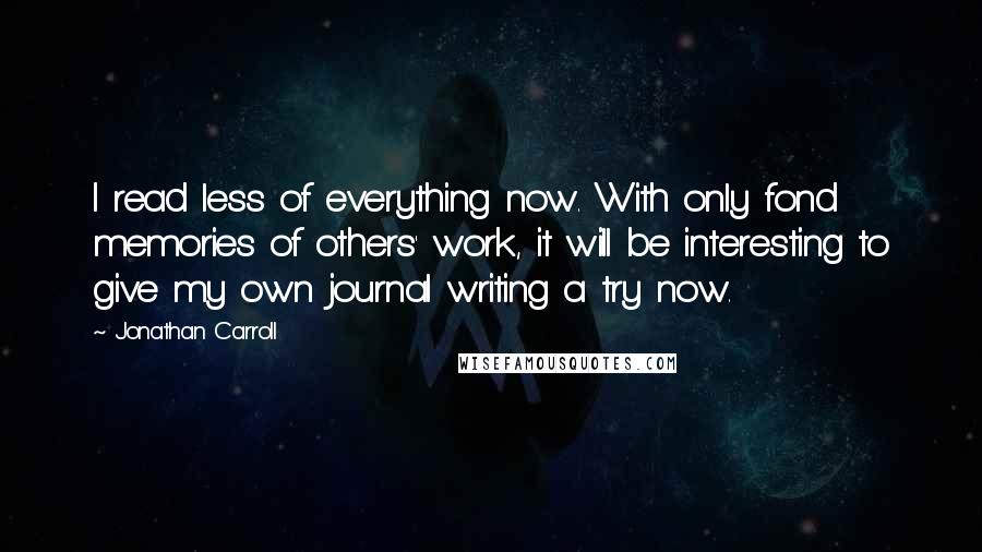 Jonathan Carroll Quotes: I read less of everything now. With only fond memories of others' work, it will be interesting to give my own journal writing a try now.