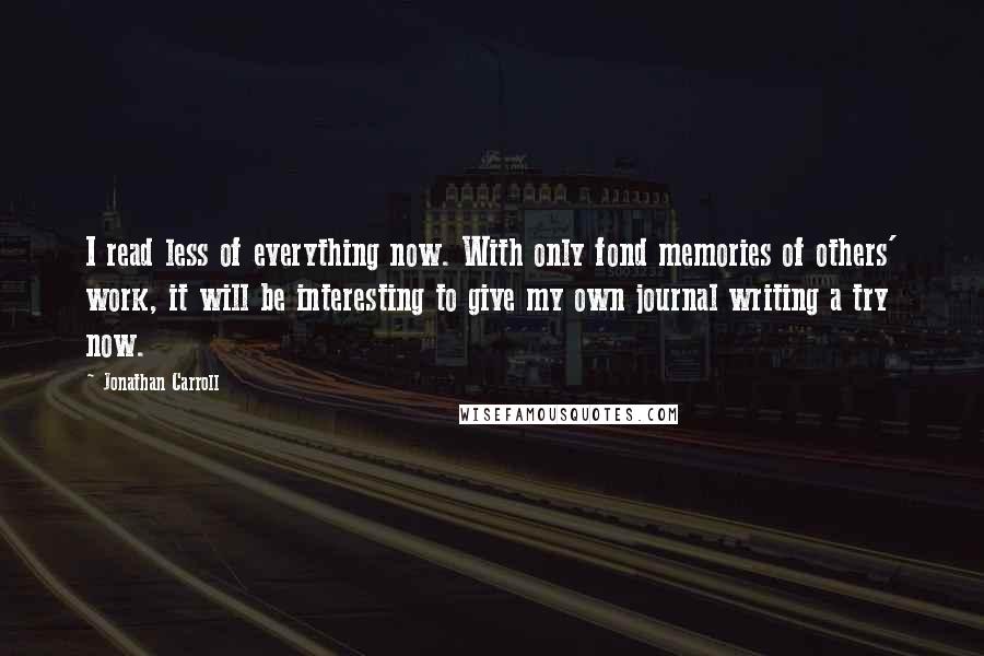 Jonathan Carroll Quotes: I read less of everything now. With only fond memories of others' work, it will be interesting to give my own journal writing a try now.