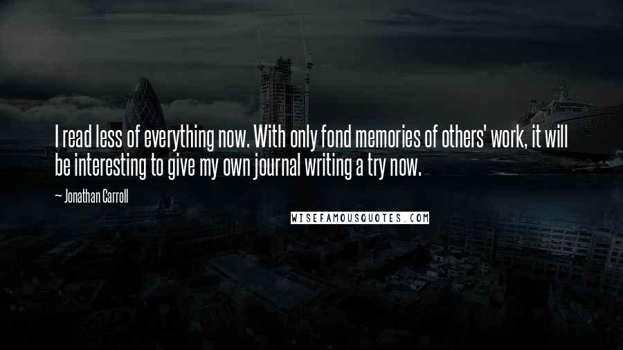 Jonathan Carroll Quotes: I read less of everything now. With only fond memories of others' work, it will be interesting to give my own journal writing a try now.