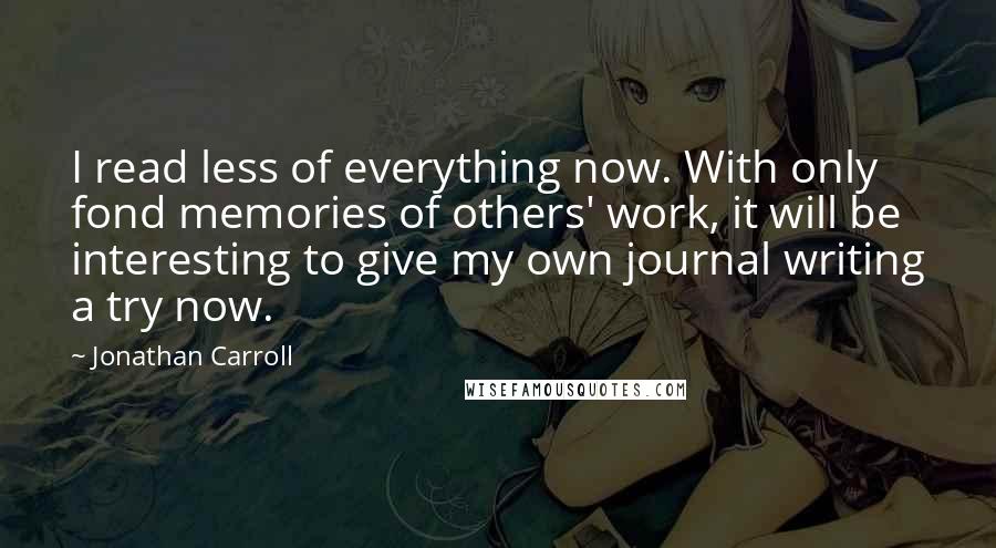 Jonathan Carroll Quotes: I read less of everything now. With only fond memories of others' work, it will be interesting to give my own journal writing a try now.