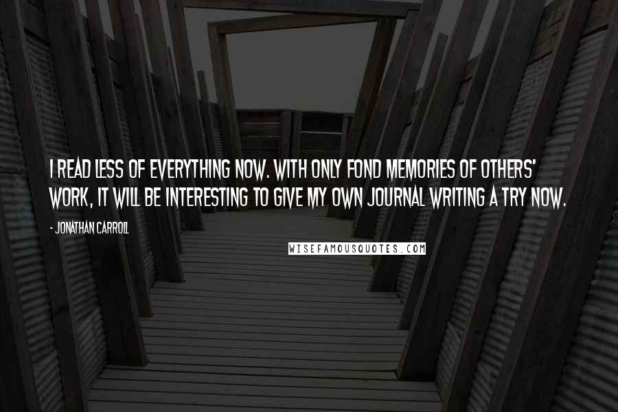 Jonathan Carroll Quotes: I read less of everything now. With only fond memories of others' work, it will be interesting to give my own journal writing a try now.