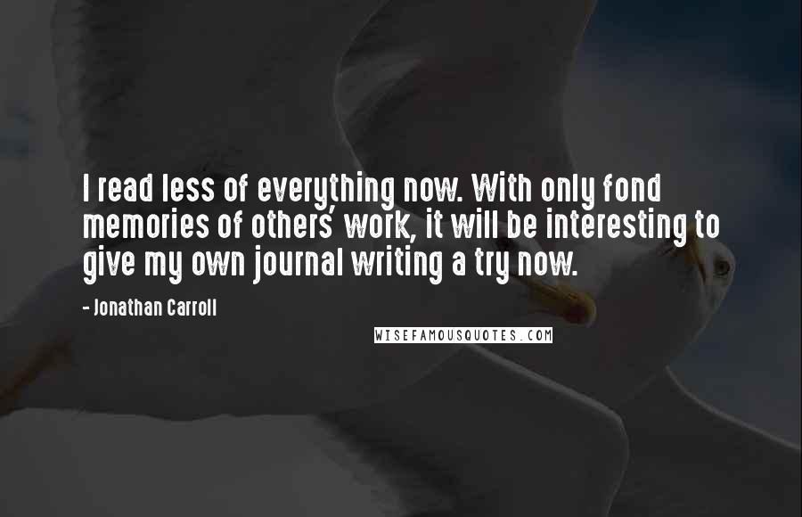 Jonathan Carroll Quotes: I read less of everything now. With only fond memories of others' work, it will be interesting to give my own journal writing a try now.